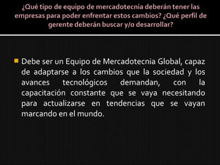 Debe ser un Equipo de Mercadotecnia Global, capaz
de adaptarse a los cambios que la sociedad y los
avances tecnológicos demandan, con la
capacitación constante que se vaya necesitando
para actualizarse en tendencias que se vayan
marcando en el mundo.
 