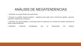 ANÁLISIS DE MEGATENDENCIAS
 Identificar las mega tendencias pertinentes.
 Ensayar su posible impacto (positivo - negativo) para cada nivel o dimensión (global, nacional,
sectorial, Institucional, producto).
 Identificar las oportunidades y amenazas para la institución y/o Unidad de Gestión derivada de
estas mega tendencias.
 Identificar iniciativas estratégicas que se desprenden del análisis.
 