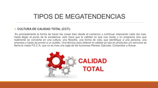 TIPOS DE MEGATENDENCIAS
 CULTURA DE CALIDAD TOTAL (CCT):
Es principalmente la forma de hacer las cosas bien desde el comienzo y continuar mejorando cada día mas,
hasta llegar al punto de la excelencia, esto hace que la calidad no sea una moda o un programa sino que
realmente se convierta en una cultura, una filosofía, una forma de vida, que identifique a una persona, una
empresa y hasta de pronto a un pueblo. Una técnica para obtener la calidad ya sea en productos y/o servicios se
llama la rueda P.E.C.A, que no es mas una sigla de las funciones Planear, Ejecutar, Comprobar y Actuar.
 