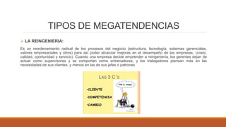 TIPOS DE MEGATENDENCIAS
 LA REINGENIERIA:
Es un reordenamiento radical de los procesos del negocio (estructura, tecnología, sistemas gerenciales,
valores empresariales y otros) para así poder alcanzar mejoras en el desempeño de las empresas, (costo,
calidad, oportunidad y servicio). Cuando una empresa decide emprender a reingeniería, los gerentes dejan de
actuar como supervisores y se comportan como entrenadores, y los trabajadores piensan más en las
necesidades de sus clientes, y menos en las de sus jefes o patrones
 