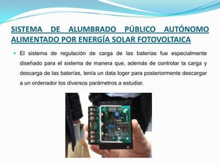 SISTEMA DE ALUMBRADO PÚBLICO AUTÓNOMO
ALIMENTADO POR ENERGÍA SOLAR FOTOVOLTAICA
 El sistema de regulación de carga de las baterías fue especialmente
diseñado para el sistema de manera que, además de controlar la carga y
descarga de las baterías, tenía un data loger para posteriormente descargar
a un ordenador los diversos parámetros a estudiar.
 