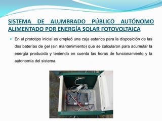 SISTEMA DE ALUMBRADO PÚBLICO AUTÓNOMO
ALIMENTADO POR ENERGÍA SOLAR FOTOVOLTAICA
 En el prototipo inicial es empleó una caja estanca para la disposición de las
dos baterías de gel (sin mantenimiento) que se calcularon para acumular la
energía producida y teniendo en cuenta las horas de funcionamiento y la
autonomía del sistema.
 