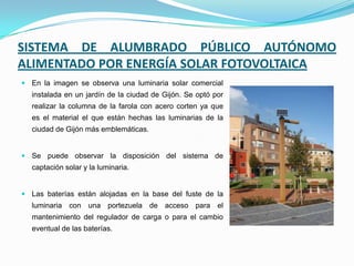 SISTEMA DE ALUMBRADO PÚBLICO AUTÓNOMO
ALIMENTADO POR ENERGÍA SOLAR FOTOVOLTAICA
 En la imagen se observa una luminaria solar comercial
instalada en un jardín de la ciudad de Gijón. Se optó por
realizar la columna de la farola con acero corten ya que
es el material el que están hechas las luminarias de la
ciudad de Gijón más emblemáticas.
 Se puede observar la disposición del sistema de
captación solar y la luminaria.
 Las baterías están alojadas en la base del fuste de la
luminaria con una portezuela de acceso para el
mantenimiento del regulador de carga o para el cambio
eventual de las baterías.
 