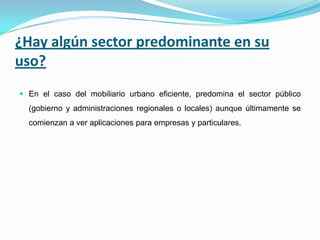 ¿Hay algún sector predominante en su
uso?
 En el caso del mobiliario urbano eficiente, predomina el sector público
(gobierno y administraciones regionales o locales) aunque últimamente se
comienzan a ver aplicaciones para empresas y particulares.
 