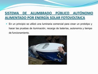 SISTEMA DE ALUMBRADO PÚBLICO AUTÓNOMO
ALIMENTADO POR ENERGÍA SOLAR FOTOVOLTAICA
 En un principio se utilizó una luminaria comercial para crear un prototipo y
hacer las pruebas de iluminación, recarga de baterías, autonomía y tiempo
de funcionamiento.
 