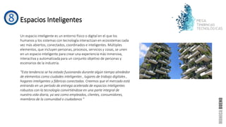 Espacios Inteligentes
Un espacio inteligente es un entorno físico o digital en el que los
humanos y los sistemas con tecnología interactúan en ecosistemas cada
vez más abiertos, conectados, coordinados e inteligentes. Múltiples
elementos, que incluyen personas, procesos, servicios y cosas, se unen
en un espacio inteligente para crear una experiencia más inmersiva,
interactiva y automatizada para un conjunto objetivo de personas y
escenarios de la industria.
“Esta tendencia se ha estado fusionando durante algún tiempo alrededor
de elementos como ciudades inteligentes , lugares de trabajo digitales ,
hogares inteligentes y fábricas conectadas. Creemos que el mercado está
entrando en un período de entrega acelerada de espacios inteligentes
robustos con la tecnología convirtiéndose en una parte integral de
nuestra vida diaria, ya sea como empleados, clientes, consumidores,
miembros de la comunidad o ciudadanos "
 