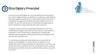 Ética Digital y Privacidad
La ética y la privacidad digital son una preocupación creciente para las
personas, las organizaciones y los gobiernos. Las personas están cada vez
más preocupadas acerca de cómo su información personal está siendo
utilizada por las organizaciones tanto en el sector público como en el
privado, y la reacción violenta solo aumentará para las organizaciones
que no aborden de manera proactiva estas preocupaciones.
“Cualquier discusión sobre privacidad debe basarse en el tema más
amplio de la ética digital y la confianza de sus clientes, constituyentes y
empleados. Si bien la privacidad y la seguridad son componentes
fundamentales para generar confianza, la confianza en realidad es más
que solo estos componentes”.
“La confianza es la aceptación de la verdad de una declaración sin
evidencia o investigación. En última instancia, la posición de una
organización sobre la privacidad debe ser impulsada por su posición más
amplia sobre ética y confianza. Pasar de la privacidad a la ética mueve la
conversación más allá de 'estamos cumpliendo' hacia 'estamos haciendo
lo correcto' ".
 