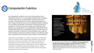 Computación Cuántica
Los computadores cuánticos no son una simple evolución de los
ordenadores actuales, son una tecnología completamente disruptiva,
no tienen nada que ver. Los ordenadores actuales se basan en el
transistor como elemento base y nuestra capacidad de proceso con
ellos se sigue aumentado ya que se ha conseguido producirlos cada vez
con un tamaño más pequeño. A día de hoy, el tamaño mínimo de un
transistor es de 14 nm, para tener una idea, esto es 300 veces más
pequeño que un glóbulo rojo. Esta capacidad de miniaturización de los
componentes básicos de la microelectrónica tiene un límite al que nos
estamos acercando. Los límites de la física establecen que a partir de
ciertos tamaños se sabe que los efectos cuánticos en los átomos de que
están compuestos esos transistores harán inviable su funcionamiento.
Computación cuántica(QC) es un tipo de computación no clásica que
opera en el estado cuántico de partículas subatómicas (por ejemplo,
electrones e iones) que representan información como elementos
denotados como bits cuánticos (qubits). La ejecución paralela y la
escalabilidad exponencial de las computadoras cuánticas significa que
sobresalen con problemas demasiado complejos para un enfoque
tradicional o donde los algoritmos tradicionales tomarían demasiado
tiempo para encontrar una solución.
Una computadora
cuántica es un
dispositivo de
computación que hace
uso de fenómenos
mecánicos cuánticos,
como la superposición
y el entrelazamiento.
Se pueden utilizar para
representar y
estructurar datos, así
como diseñar y
construir
Las aplicaciones más solicitadas están en Machine Learning, Optimización,
Simulaciones biomédicas, Genética, Servicios financieros, Industria
Química, Ciencia de los Materiales, entre otras. En industrias como las
organizaciones automotrices, financieras, de seguros, farmacéuticas,
militares y de investigación tienen más que ganar con los avances en el
control de calidad.
 