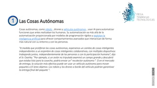 Las Cosas Autónomas
Cosas autónomas, como robots , drones y vehículos autónomos , usan IA para automatizar
funciones que antes realizaban los humanos. Su automatización va más allá de la
automatización proporcionada por modelos de programación rígidos y explotan la
inteligencia artificial para ofrecer comportamientos avanzados que interactúan de forma
más natural con su entorno y con las personas.
"A medida que proliferan las cosas autónomas, esperamos un cambio de cosas inteligentes
independientes a un enjambre de cosas inteligentes colaborativas, con múltiples dispositivos
trabajando juntos, independientemente de las personas o con la participación humana", dijo
el Sr. Cearley. "Por ejemplo, si un avión no tripulado examinó un campo grande y descubrió
que estaba listo para la cosecha, podría enviar un" recolector autónomo ". O en el mercado
de entrega, la solución más efectiva puede ser usar un vehículo autónomo para mover
paquetes a El área objetivo. Los robots y los drones a bordo del vehículo podrían garantizar
la entrega final del paquete ".
 