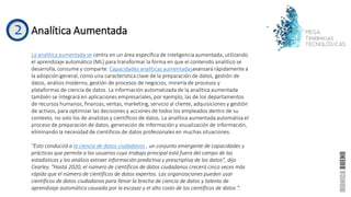 Analítica Aumentada
La analítica aumentada se centra en un área específica de inteligencia aumentada, utilizando
el aprendizaje automático (ML) para transformar la forma en que el contenido analítico se
desarrolla, consume y comparte. Capacidades analíticas aumentadasavanzará rápidamente a
la adopción general, como una característica clave de la preparación de datos, gestión de
datos, análisis moderno, gestión de procesos de negocios, minería de procesos y
plataformas de ciencia de datos. La información automatizada de la analítica aumentada
también se integrará en aplicaciones empresariales, por ejemplo, las de los departamentos
de recursos humanos, finanzas, ventas, marketing, servicio al cliente, adquisiciones y gestión
de activos, para optimizar las decisiones y acciones de todos los empleados dentro de su
contexto, no solo los de analistas y científicos de datos. La analítica aumentada automatiza el
proceso de preparación de datos, generación de información y visualización de información,
eliminando la necesidad de científicos de datos profesionales en muchas situaciones.
"Esto conducirá a la ciencia de datos ciudadanos , un conjunto emergente de capacidades y
prácticas que permite a los usuarios cuyo trabajo principal está fuera del campo de las
estadísticas y los análisis extraer información predictiva y prescriptiva de los datos", dijo
Cearley. “Hasta 2020, el número de científicos de datos ciudadanos crecerá cinco veces más
rápido que el número de científicos de datos expertos. Las organizaciones pueden usar
científicos de datos ciudadanos para llenar la brecha de ciencia de datos y talento de
aprendizaje automático causada por la escasez y el alto costo de los científicos de datos ".
 