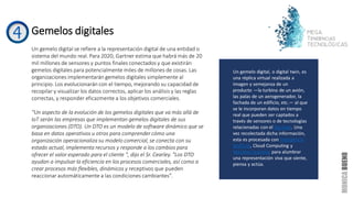 Gemelos digitales
Un gemelo digital se refiere a la representación digital de una entidad o
sistema del mundo real. Para 2020, Gartner estima que habrá más de 20
mil millones de sensores y puntos finales conectados y que existirán
gemelos digitales para potencialmente miles de millones de cosas. Las
organizaciones implementarán gemelos digitales simplemente al
principio. Los evolucionarán con el tiempo, mejorando su capacidad de
recopilar y visualizar los datos correctos, aplicar los análisis y las reglas
correctas, y responder eficazmente a los objetivos comerciales.
“Un aspecto de la evolución de los gemelos digitales que va más allá de
IoT serán las empresas que implementan gemelos digitales de sus
organizaciones (DTO). Un DTO es un modelo de software dinámico que se
basa en datos operativos u otros para comprender cómo una
organización operacionaliza su modelo comercial, se conecta con su
estado actual, implementa recursos y responde a los cambios para
ofrecer el valor esperado para el cliente ", dijo el Sr. Cearley. "Los DTO
ayudan a impulsar la eficiencia en los procesos comerciales, así como a
crear procesos más flexibles, dinámicos y receptivos que pueden
reaccionar automáticamente a las condiciones cambiantes".
Un gemelo digital, o digital twin, es
una réplica virtual realizada a
imagen y semejanza de un
producto —la turbina de un avión,
las palas de un aerogenerador, la
fachada de un edificio, etc.— al que
se le incorporan datos en tiempo
real que pueden ser captados a
través de sensores o de tecnologías
relacionadas con el Big Data. Una
vez recolectada dicha información,
esta es procesada con Inteligencia
Artificial, Cloud Computing y
Machine Learning para alumbrar
una representación viva que siente,
piensa y actúa.
 