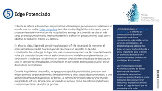 Edge Potenciado
El borde se refiere a dispositivos de punto final utilizados por personas o incrustados en el
mundo que nos rodea. Edge computing describe una topología informática en la que el
procesamiento de información y la recopilación y entrega de contenido se ubican más
cerca de estos puntos finales. Intenta mantener el tráfico y el procesamiento local, con el
objetivo de reducir el tráfico y la latencia.
En el corto plazo, Edge está siendo impulsado por IoT y la necesidad de mantener el
procesamiento cerca del final en lugar de hacerlo en un servidor en la nube
centralizado. Sin embargo, en lugar de crear una nueva arquitectura, la computación en la
nube y la computación perimetral evolucionarán como modelos complementarios con
servicios en la nube que se administran como un servicio centralizado que se ejecuta, no
solo en servidores centralizados, sino también en servidores distribuidos locales y en los
dispositivos perimetrales.
Durante los próximos cinco años, se agregarán chips AI especializados, junto con una
mayor potencia de procesamiento, almacenamiento y otras capacidades avanzadas, a una
gama más amplia de dispositivos de borde. La extrema heterogeneidad de este mundo
integrado de IoT y los largos ciclos de vida de los activos, como los sistemas industriales,
crearán importantes desafíos de gestión..
A más largo plazo, a medida que
5G madure , el entorno de
computación de borde en
expansión tendrá una
comunicación más sólida con los
servicios centralizados. 5G
proporciona una latencia más
baja, un mayor ancho de banda y
(muy importante para el borde)
un aumento dramático en el
número de nodos (endoints de
borde) por km cuadrado
Las metodologías de Edge
Analytics (Analítica de Borde)
aportan una alternativa
innovadora para muchas
empresas acostumbradas a enviar
todos los datos que generan
sensores y dispositivos de toda
índole al ‘Lago de datos' que se
encuentra en la nube.
 