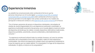 Experiencia Inmersiva
Las plataformas conversacionales están cambiando la forma en que las
personas interactúan con el mundo digital. La realidad virtual (VR), la realidad
aumentada (AR) y la realidad mixta (MR) están cambiando la forma en que las
personas perciben el mundo digital. Este cambio combinado en los modelos de
percepción e interacción conduce a una experiencia de usuario inmersiva en el futuro.
“Con el tiempo, pasaremos de pensar en dispositivos individuales y tecnologías de
interfaz de usuario fragmentada (UI) a una experiencia multicanal y multimodal. La
experiencia multimodal conectará a las personas con el mundo digital a través de cientos
de dispositivos de borde que los rodean, incluidos dispositivos informáticos tradicionales,
dispositivos portátiles, automóviles, sensores ambientales y electrodomésticos de
consumo “.
“La experiencia multicanal utilizará todos los sentidos humanos, así como los sentidos
avanzados de la computadora (como calor, humedad y radar) en estos dispositivos
multimodales. Este entorno de experiencia múltiple creará una experiencia ambiental en
la que los espacios que nos rodean definen "la computadora" en lugar de los dispositivos
individuales. En efecto, el entorno es la computadora ".
 