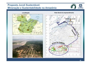 Proposta Juruti Sustentável:
Mineração e Sustentabilidade na Amazônia
           Localização                Vista Geral do empreendimento



                                                      Cidade de Juruti

                                                    s
                                            io zona
                                           R a
                                                 Porto
                                            Am




                                                                 35
                                                                    m
                                                                      ile
                                                               Fe

                                                                         s-
                                                                          (5
                                                                rro

                                                                            5k
                                                                    via

                                                                              m
                                                                               )
                                                                                   22
 