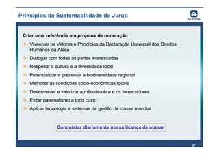 Princípios de Sustentabilidade de Juruti


 Criar uma referência em projetos de mineração
    Vivenciar os Valores e Princípios da Declaração Universal dos Direitos
    Humanos da Alcoa
    Dialogar com todas as partes interessadas
    Respeitar a cultura e a diversidade local
    Potencializar e preservar a biodiversidade regional
    Melhorar as condições socio-econômicas locais
    Desenvolver e valorizar a mão-de-obra e os fornecedores
    Evitar paternalismo a todo custo
    Aplicar tecnologia e sistemas de gestão de classe mundial



                 Conquistar diariamente nossa licença de operar


                                                                             27
 