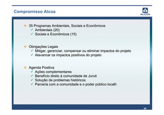 Compromisso Alcoa


      35 Programas Ambientais, Sociais e Econômicos
          Ambientais (20)
          Sociais e Econômicos (15)


      Obrigações Legais
         Mitigar, gerenciar, compensar ou eliminar impactos do projeto
         Alavancar os impactos positivos do projeto


      Agenda Positiva
         Ações complementares
         Benefício direto à comunidade de Juruti
         Solução de problemas históricos
         Parceria com a comunidade e o poder público localh




                                                                         30
 