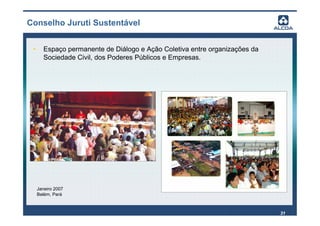 Conselho Juruti Sustentável


 •      Espaço permanente de Diálogo e Ação Coletiva entre organizações da
        Sociedade Civil, dos Poderes Públicos e Empresas.




     Janeiro 2007
     Belém, Pará



                                                                             31
 
