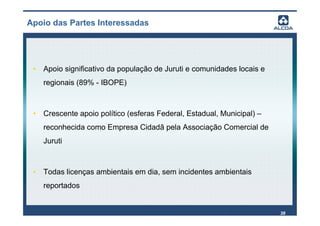 Apoio das Partes Interessadas




 • Apoio significativo da população de Juruti e comunidades locais e
    regionais (89% - IBOPE)



 • Crescente apoio político (esferas Federal, Estadual, Municipal) –
    reconhecida como Empresa Cidadã pela Associação Comercial de
    Juruti



 • Todas licenças ambientais em dia, sem incidentes ambientais
    reportados


                                                                       38
 