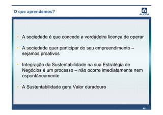 O que aprendemos?




 • A sociedade é que concede a verdadeira licença de operar

 • A sociedade quer participar do seu empreendimento –
   sejamos proativos

 • Integração da Sustentabilidade na sua Estratégia de
   Negócios é um processo – não ocorre imediatamente nem
   espontâneamente

 • A Sustentabilidade gera Valor duradouro



                                                          40
 