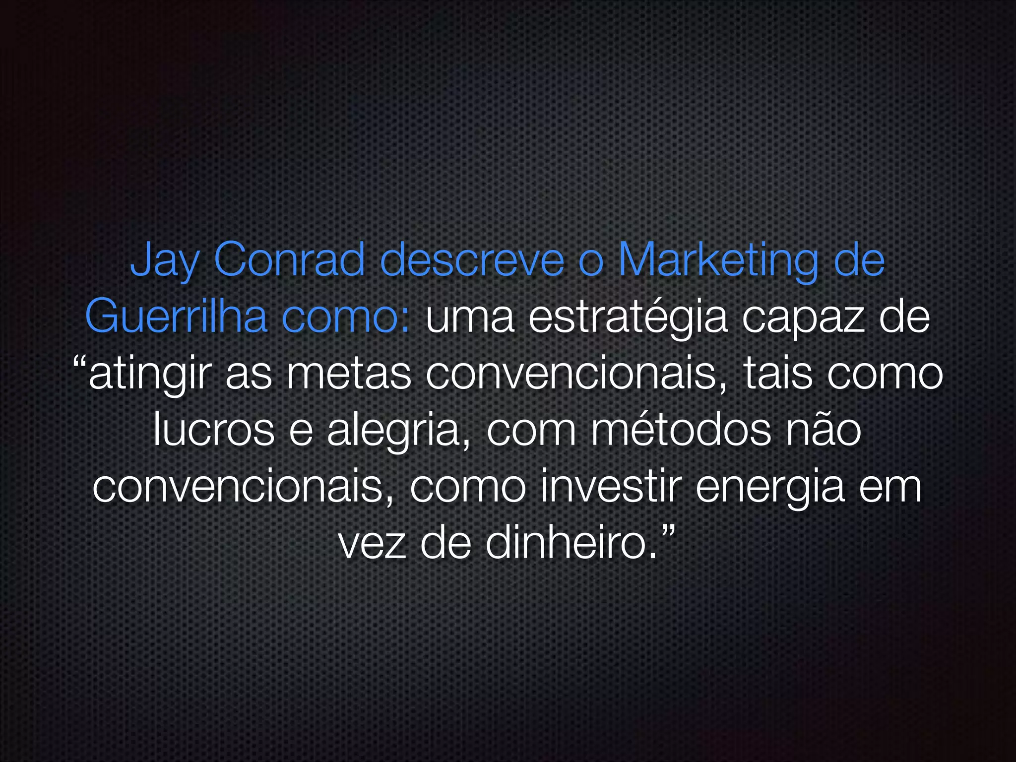Jay Conrad descreve o Marketing de
Guerrilha como: uma estratégia capaz de
“atingir as metas convencionais, tais como
lucros e alegria, com métodos não
convencionais, como investir energia em
vez de dinheiro.”
 
