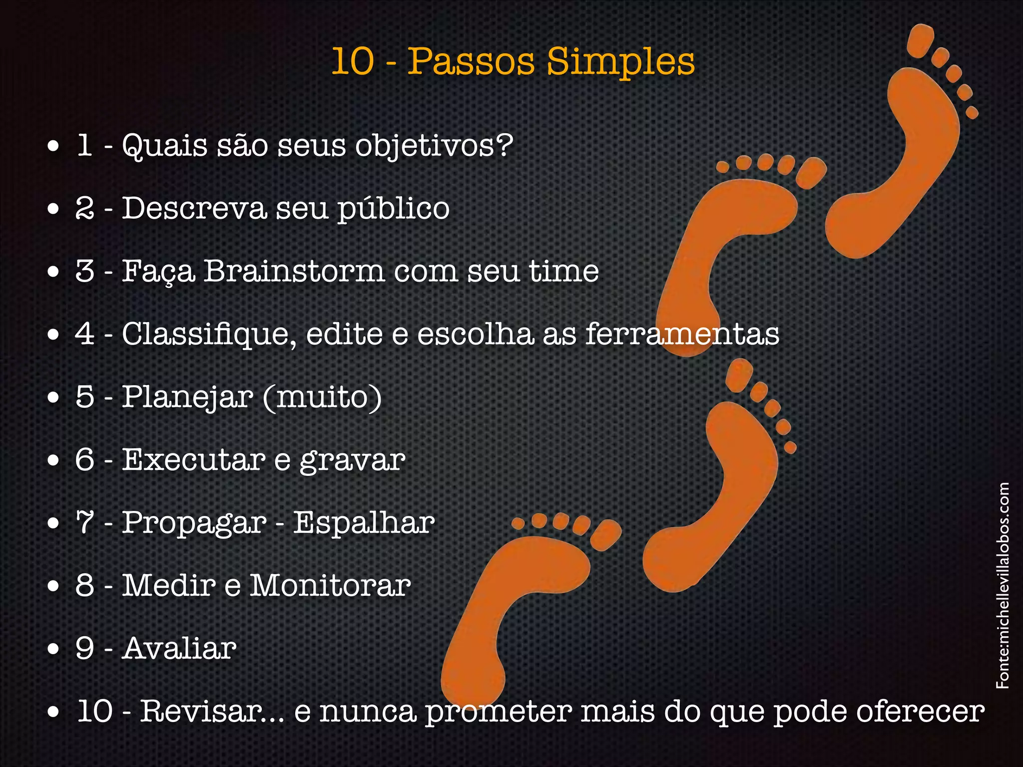 • 1 - Quais são seus objetivos?
• 2 - Descreva seu público
• 3 - Faça Brainstorm com seu time
• 4 - Classiﬁque, edite e escolha as ferramentas
• 5 - Planejar (muito)
• 6 - Executar e gravar
• 7 - Propagar - Espalhar
• 8 - Medir e Monitorar
• 9 - Avaliar
• 10 - Revisar... e nunca prometer mais do que pode oferecer
Fonte:michellevillalobos.com
10 - Passos Simples
 