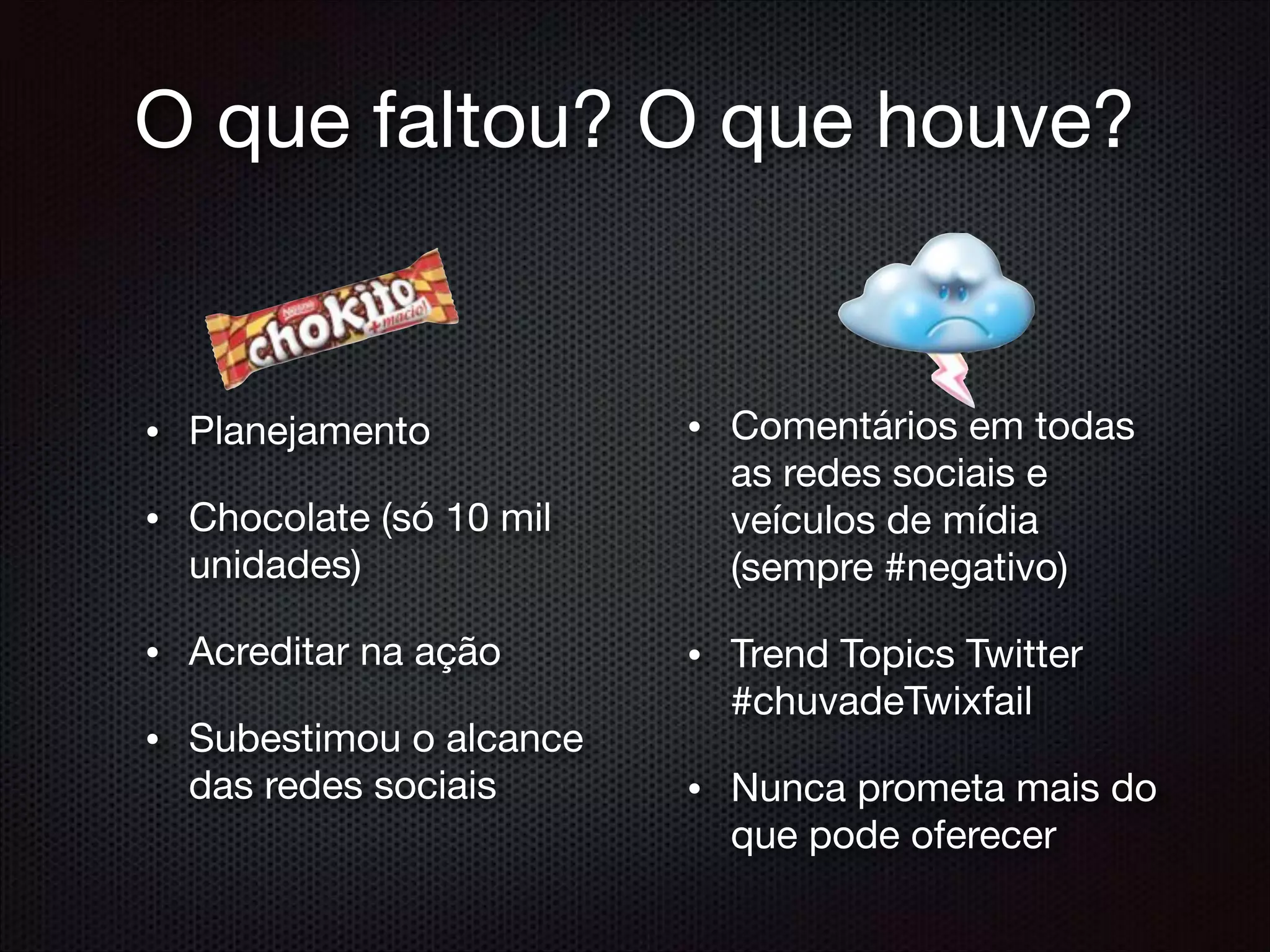 O que faltou? O que houve?
• Planejamento

• Chocolate (só 10 mil
unidades)

• Acreditar na ação

• Subestimou o alcance
das redes sociais
• Comentários em todas
as redes sociais e
veículos de mídia
(sempre #negativo)

• Trend Topics Twitter
#chuvadeTwixfail

• Nunca prometa mais do
que pode oferecer

 