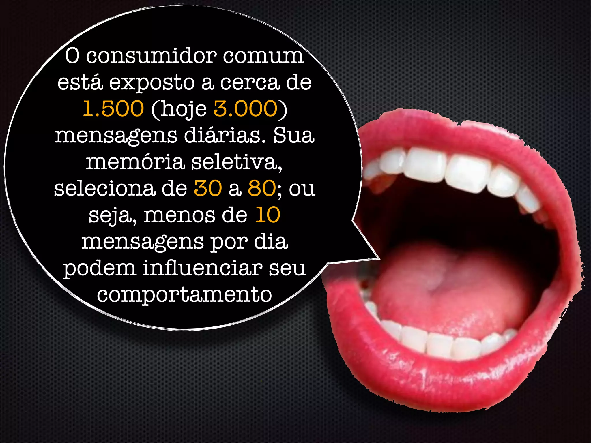 O consumidor comum
está exposto a cerca de
1.500 (hoje 3.000)
mensagens diárias. Sua
memória seletiva,
seleciona de 30 a 80; ou
seja, menos de 10
mensagens por dia
podem inﬂuenciar seu
comportamento
 