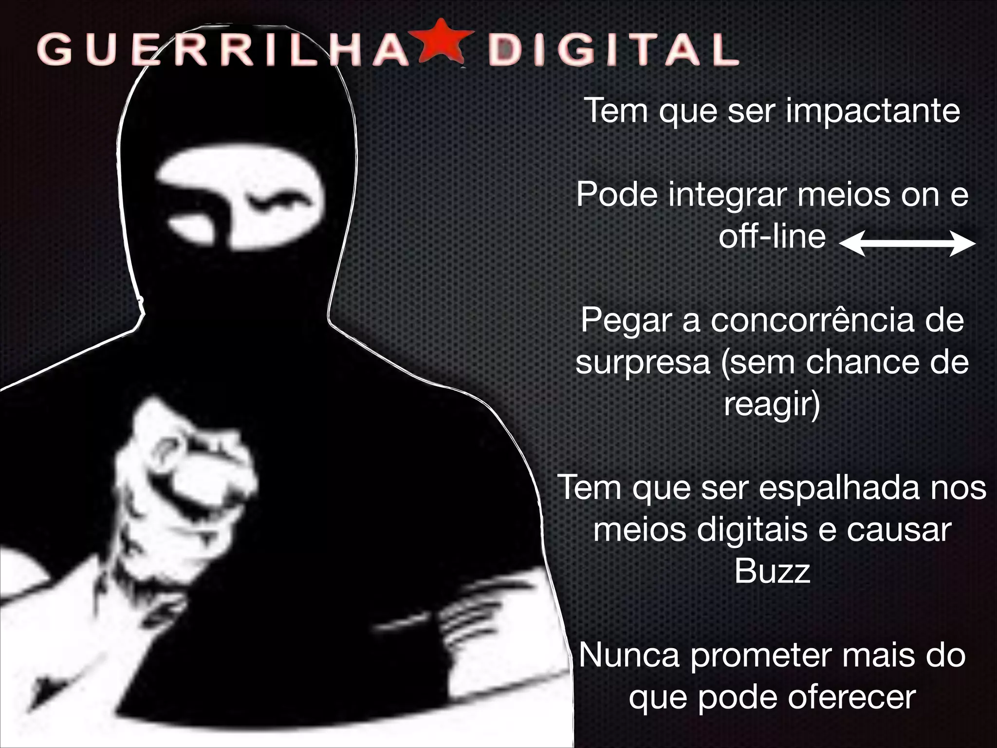 Tem que ser impactante

!
Pode integrar meios on e
oﬀ-line

!
Pegar a concorrência de
surpresa (sem chance de
reagir)

!
Tem que ser espalhada nos
meios digitais e causar
Buzz

!
Nunca prometer mais do
que pode oferecer
 