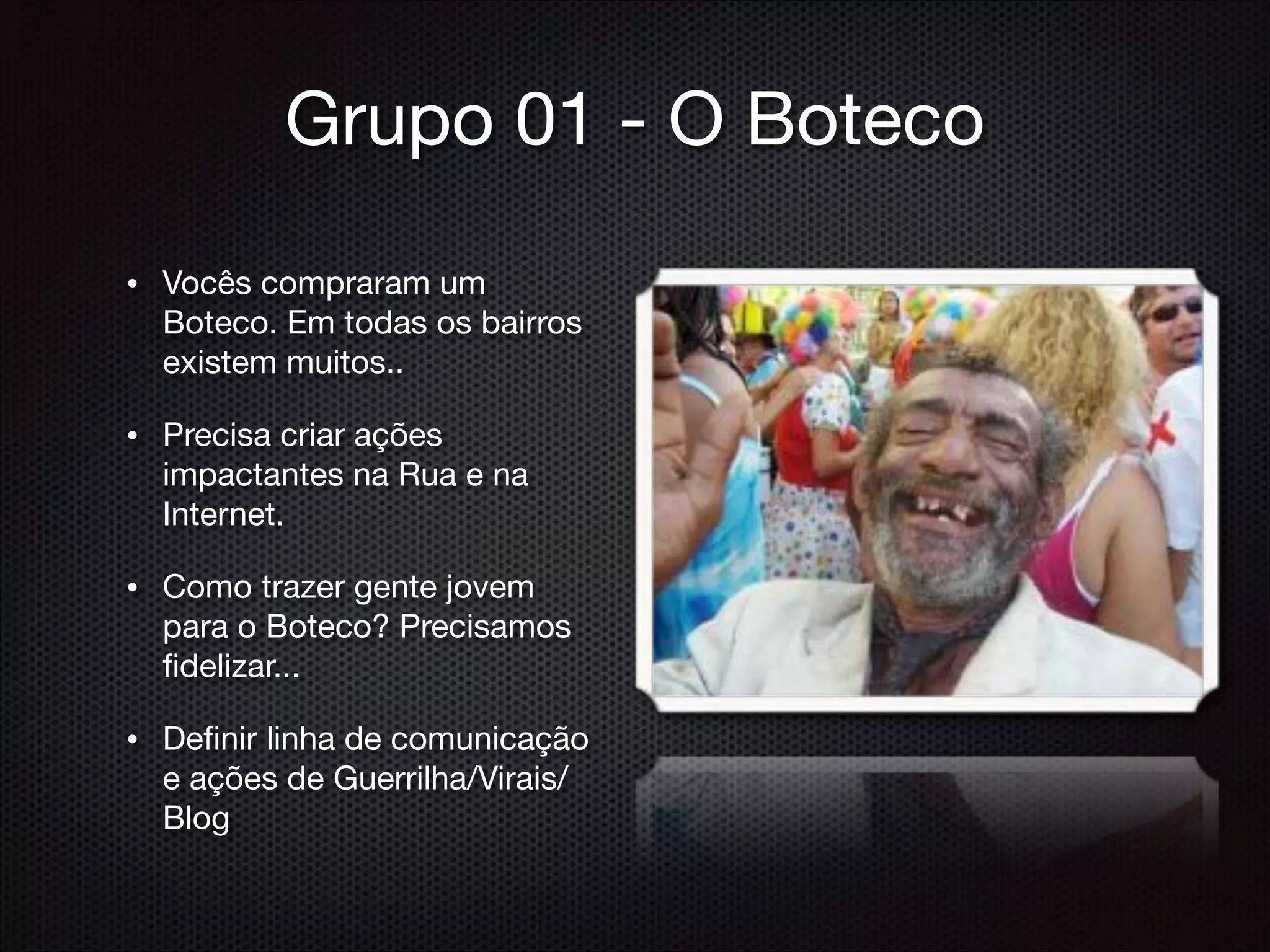 Grupo 01 - O Boteco
• Vocês compraram um
Boteco. Em todas os bairros
existem muitos..

• Precisa criar ações
impactantes na Rua e na
Internet.

• Como trazer gente jovem
para o Boteco? Precisamos
ﬁdelizar...

• Deﬁnir linha de comunicação
e ações de Guerrilha/Virais/
Blog
 