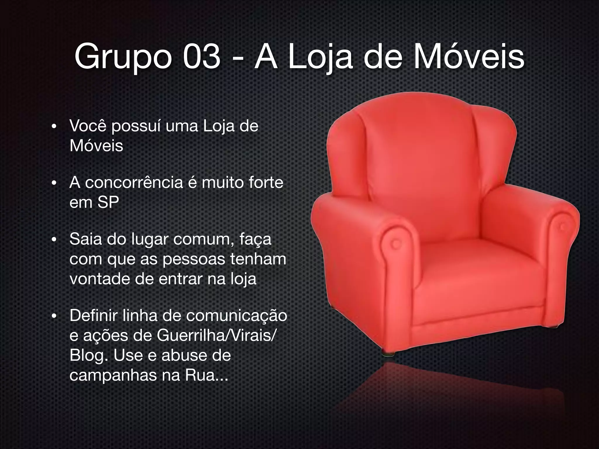 Grupo 03 - A Loja de Móveis
• Você possuí uma Loja de
Móveis

• A concorrência é muito forte
em SP

• Saia do lugar comum, faça
com que as pessoas tenham
vontade de entrar na loja

• Deﬁnir linha de comunicação
e ações de Guerrilha/Virais/
Blog. Use e abuse de
campanhas na Rua...
 