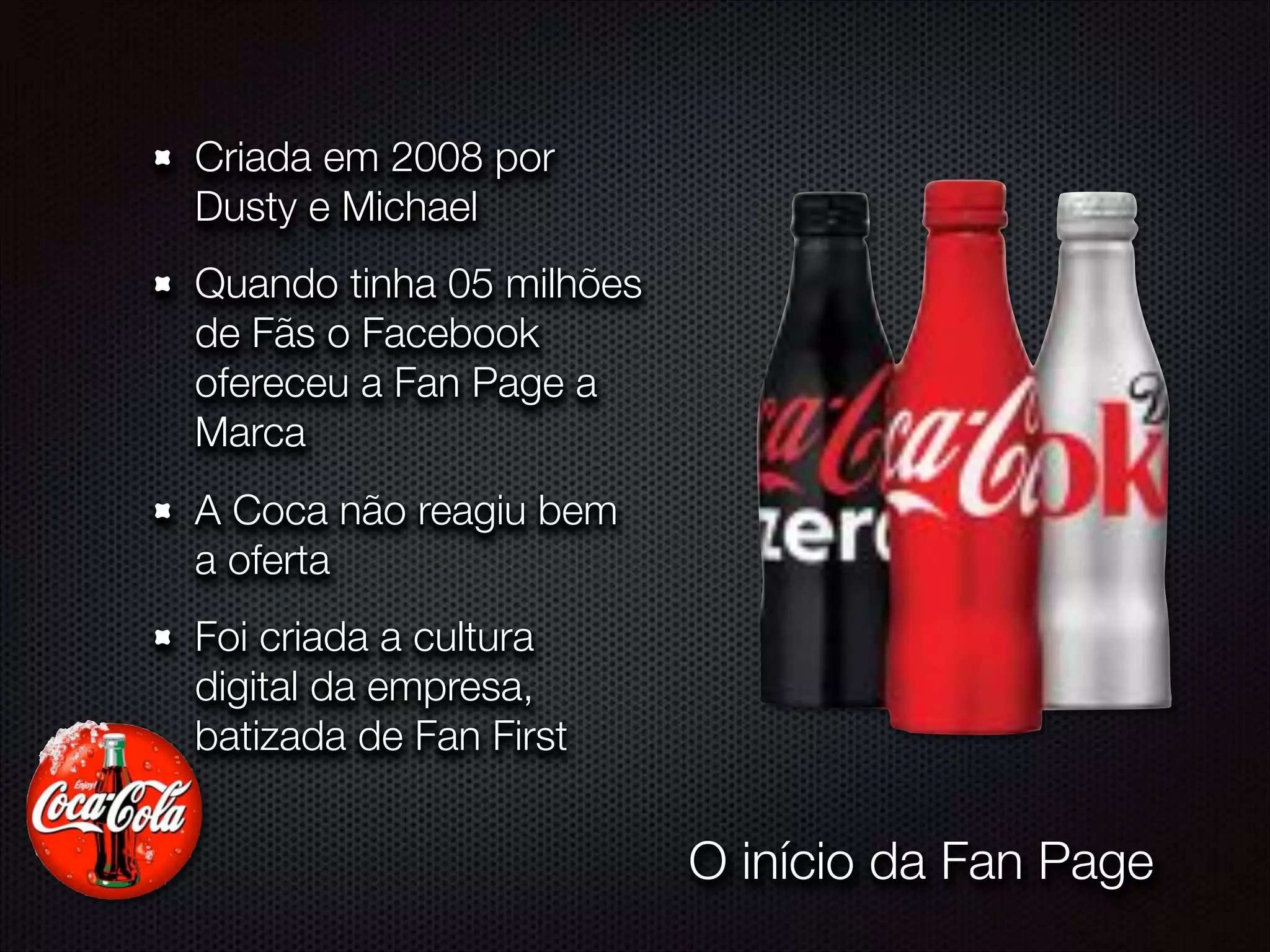 Criada em 2008 por
Dusty e Michael
Quando tinha 05 milhões
de Fãs o Facebook
ofereceu a Fan Page a
Marca
A Coca não reagiu bem
a oferta
Foi criada a cultura
digital da empresa,
batizada de Fan First
O início da Fan Page
 