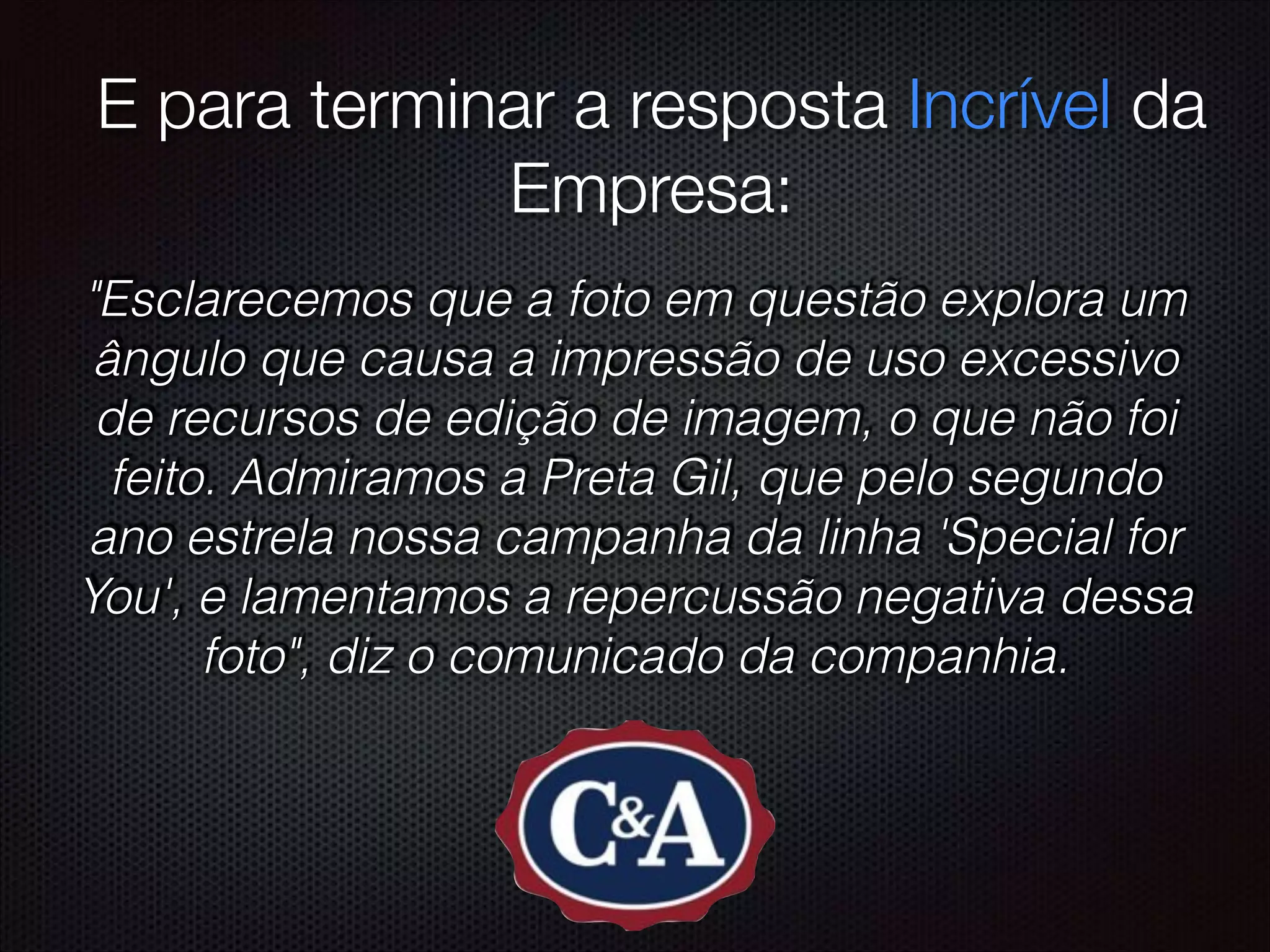 ! E para terminar a resposta Incrível da
Empresa:
"Esclarecemos que a foto em questão explora um
ângulo que causa a impressão de uso excessivo
de recursos de edição de imagem, o que não foi
feito. Admiramos a Preta Gil, que pelo segundo
ano estrela nossa campanha da linha 'Special for
You', e lamentamos a repercussão negativa dessa
foto", diz o comunicado da companhia.
 
