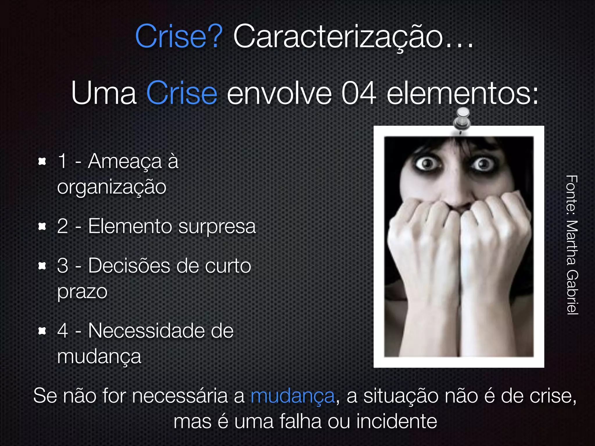 1 - Ameaça à
organização
2 - Elemento surpresa
3 - Decisões de curto
prazo
4 - Necessidade de
mudança
Crise? Caracterização…
Uma Crise envolve 04 elementos:
Se não for necessária a mudança, a situação não é de crise,
mas é uma falha ou incidente
Fonte:MarthaGabriel
 