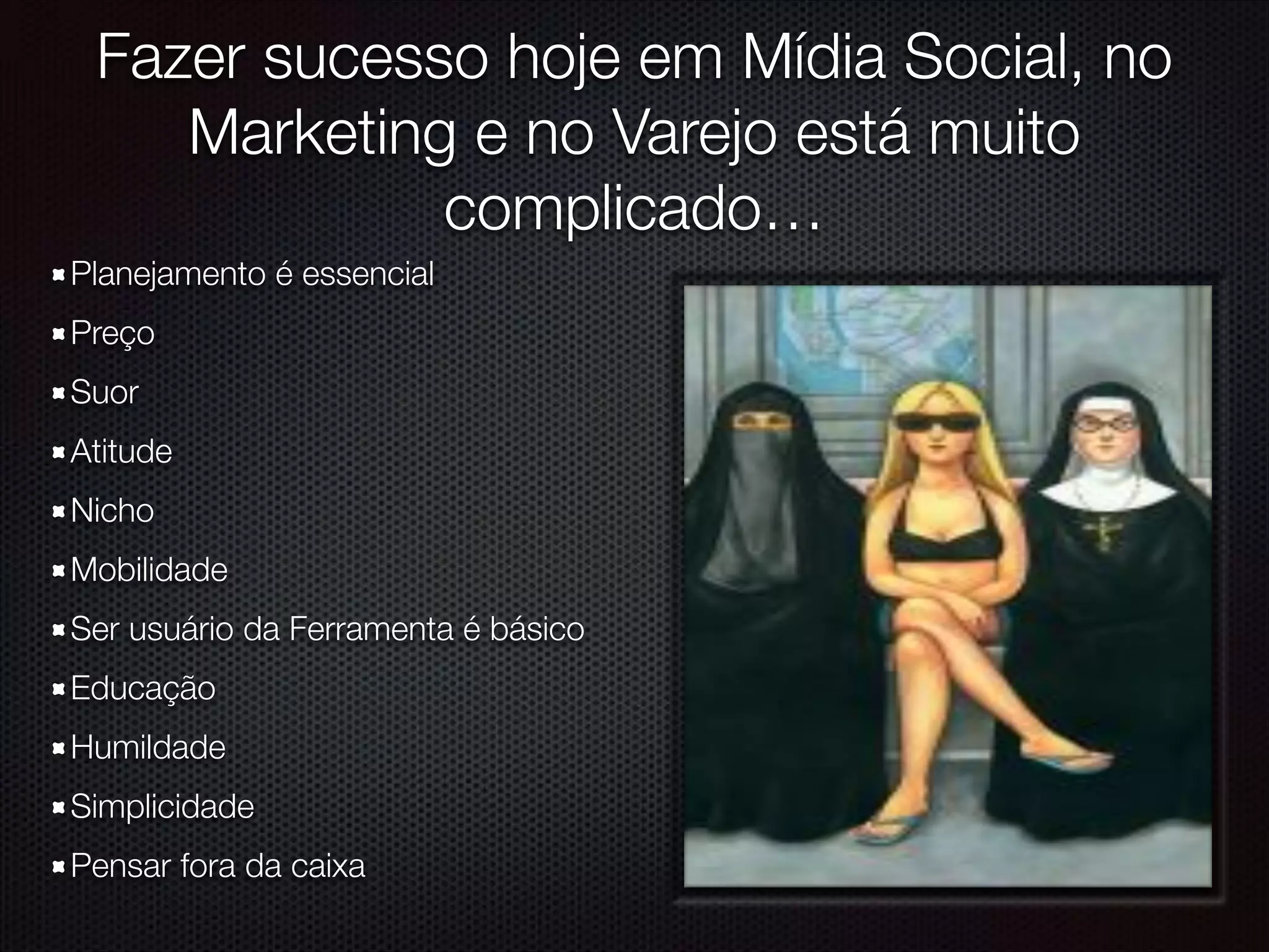 Fazer sucesso hoje em Mídia Social, no
Marketing e no Varejo está muito
complicado…
Planejamento é essencial
Preço
Suor
Atitude
Nicho
Mobilidade
Ser usuário da Ferramenta é básico
Educação
Humildade
Simplicidade
Pensar fora da caixa
 