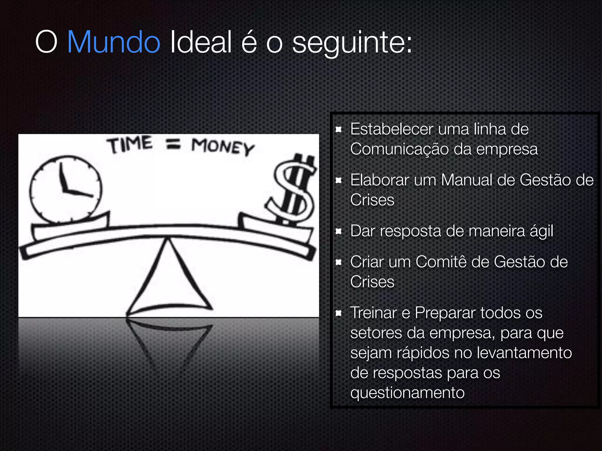 Estabelecer uma linha de
Comunicação da empresa
Elaborar um Manual de Gestão de
Crises
Dar resposta de maneira ágil
Criar um Comitê de Gestão de
Crises
Treinar e Preparar todos os
setores da empresa, para que
sejam rápidos no levantamento
de respostas para os
questionamento
O Mundo Ideal é o seguinte:
 