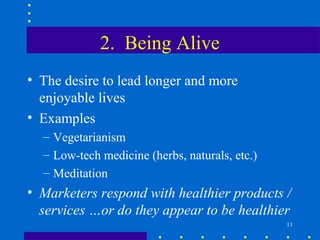 2. Being Alive
• The desire to lead longer and more
  enjoyable lives
• Examples
  – Vegetarianism
  – Low-tech medicine (herbs, naturals, etc.)
  – Meditation
• Marketers respond with healthier products /
  services …or do they appear to be healthier
                                                11
 