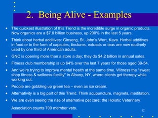 2. Being Alive - Examples
•   The quickest illustration of this Trend is the incredible surge in organic products.
    Now organics are a $7.6 billion business, up 200% in the last 5 years.
•   Think about herbal additives: Ginseng, St. John’s Wort, Kava. Herbal additives
    in food or in the form of capsules, tinctures, extracts or teas are now routinely
    used by one third of American adults.
•   GNC is opening more than a store a day; they do $4.2 billion in annual sales.
•   Fitness club membership is up 64% over the last 7 years for those aged 39-54.
•   And we’re trying to improve mental health at the same time. Witness the "sweat
    shop fitness & wellness facility" in Albany, NY, where clients get therapy while
    working out.
•   People are gobbling up green tea – even as ice cream.
•   Alternativity is a big part of this Trend. Think acupuncture, magnets, meditation.
•   We are even seeing the rise of alternative pet care: the Holistic Veterinary
    Association counts 700 member vets.
                                                                                   12
 