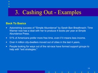 3. Cashing Out - Examples
Back To Basics
•   Astonishing success of "Simple Abundance" by Sarah Ban Breathnach: Time
    Warner now has a deal with her to produce 4 books per year at Simple
    Abundance Press.
•   51% of Americans prefer more free time, even if it means less income.
•   Over 4 million city-dwellers moved out of cities in the last 4 years.
•   People looking for ways out of the rat-race have formed support groups to
    help with "exit strategies."




                                                                            14
 