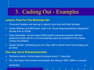 3. Cashing Out - Examples
Leisure Time For The Briefcase Set
•   Prominent leaders are leaving to spend more time with their families:
•   Susan Molinari and Bill Paxon: both U.S. House Representatives resigned to
    devote time to family.
•   Patty Stonesifer: former head of Microsoft’s interactive division left that
    pressure-cooker job for a more temperate pace as president of the Gates
    Library Foundation
•   Sergio Zyman, marketing guru for Coke, left to spend more time hanging out
    at home.
One way out is Entrepreneurship
•   Someone starts a home-based business every 11 seconds.
•   Oh, and those home-based businesses are raking in $401 billion in annual
    revenues!                                                                 15
 