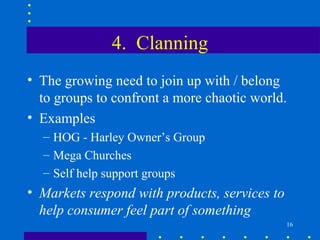 4. Clanning
• The growing need to join up with / belong
  to groups to confront a more chaotic world.
• Examples
  – HOG - Harley Owner’s Group
  – Mega Churches
  – Self help support groups
• Markets respond with products, services to
  help consumer feel part of something
                                               16
 