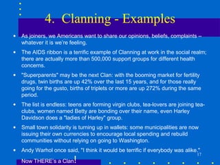 4. Clanning - Examples
•   As joiners, we Americans want to share our opinions, beliefs, complaints –
    whatever it is we’re feeling.
•   The AIDS ribbon is a terrific example of Clanning at work in the social realm;
    there are actually more than 500,000 support groups for different health
    concerns.
•   "Superparents" may be the next Clan: with the booming market for fertility
    drugs, twin births are up 42% over the last 15 years, and for those really
    going for the gusto, births of triplets or more are up 272% during the same
    period.
•   The list is endless: teens are forming virgin clubs, tea-lovers are joining tea-
    clubs, women named Betty are bonding over their name, even Harley
    Davidson does a "ladies of Harley" group.
•   Small town solidarity is turning up in wallets: some municipalities are now
    issuing their own currencies to encourage local spending and rebuild
    communities without relying on going to Washington.
•   Andy Warhol once said, "I think it would be terrific if everybody was alike."
                                                                                17
    Now THERE’s a Clan    !
 