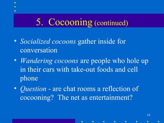5. Cocooning (continued)
• Socialized cocoons gather inside for
  conversation
• Wandering cocoons are people who hole up
  in their cars with take-out foods and cell
  phone
• Question - are chat rooms a reflection of
  cocooning? The net as entertainment?

                                           19
 
