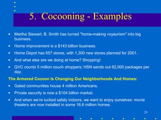 5. Cocooning - Examples
•   Martha Stewart, B. Smith has turned "home-making voyeurism" into big
    business.
•   Home improvement is a $143 billion business.
•   Home Depot has 657 stores, with 1,300 new stores planned for 2001.
•   And what else are we doing at home? Shopping!
•   QVC counts 5 million couch shoppers; HSN sends out 62,000 packages per
    day.
The Armored Cocoon Is Changing Our Neighborhoods And Homes:
•   Gated communities house 4 million Americans.
•   Private security is now a $104 billion market.
•   And when we’re tucked safely indoors, we want to enjoy ourselves: movie
    theaters are now installed in some 16.6 million homes.
                                                                           20
 