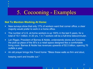 5. Cocooning - Examples
Not To Mention Working At Home:
•   New surveys show that only 17% of workers want that corner office; a clear
    majority would prefer to work in a home office.
•   The number of U.S. at-home workers is up 100% in the last 5 years, for a
    total of 10.1 million. In 20 yrs, 1 in 7 workers will be a full-time telecommuter.
•   Len Riggio, President of Barnes & Noble, understands stores are Cocoons:
    the pick-up place of the 90's is a retail space designed like a comfortable
    living room. Barnes & Noble has revenues upwards of $2.5 billion, opening 70
    outlets a year.
•   An old prayer brings this Trend home: "Bless these walls so firm and stout,
    keeping want and trouble out."


                                                                                  21
 