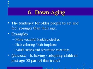6. Down-Aging
• The tendency for older people to act and
  feel younger than their age.
• Examples
  – More youthful looking clothes
  – Hair coloring / hair implants
  – Adult camps and adventure vacations
• Question - Is having / adopting children
  past age 50 part of this trend?
                                             22
 