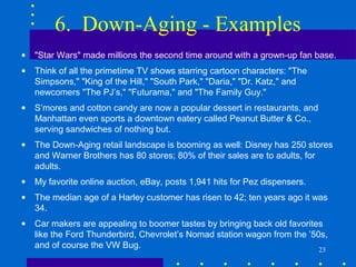 6. Down-Aging - Examples
•   "Star Wars" made millions the second time around with a grown-up fan base.
•   Think of all the primetime TV shows starring cartoon characters: "The
    Simpsons," "King of the Hill," "South Park," "Daria," "Dr. Katz," and
    newcomers "The PJ’s," "Futurama," and "The Family Guy."
•   S’mores and cotton candy are now a popular dessert in restaurants, and
    Manhattan even sports a downtown eatery called Peanut Butter & Co.,
    serving sandwiches of nothing but.
•   The Down-Aging retail landscape is booming as well: Disney has 250 stores
    and Warner Brothers has 80 stores; 80% of their sales are to adults, for
    adults.
•   My favorite online auction, eBay, posts 1,941 hits for Pez dispensers.
•   The median age of a Harley customer has risen to 42; ten years ago it was
    34.
•   Car makers are appealing to boomer tastes by bringing back old favorites
    like the Ford Thunderbird, Chevrolet’s Nomad station wagon from the ’50s,
    and of course the VW Bug.                                              23
 