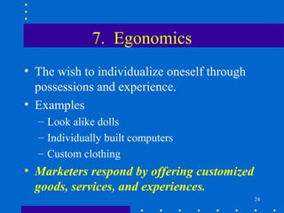 7. Egonomics
• The wish to individualize oneself through
  possessions and experience.
• Examples
  – Look alike dolls
  – Individually built computers
  – Custom clothing
• Marketers respond by offering customized
  goods, services, and experiences.
                                              24
 