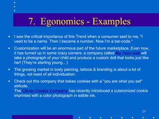 7. Egonomics - Examples
•   I saw the critical importance of this Trend when a consumer said to me, "I
    used to be a name. Then I became a number. Now I’m a bar-code."
•   Customization will be an enormous part of the future marketplace. Even now,
    it has turned up in some crazy corners: a company called My Twin Doll will
    take a photograph of your child and produce a custom doll that looks just like
    her! (They’re starting young…)
•   The growing market in body piercing, tattoos & branding is about a lot of
    things, not least of all individuation.
•   Check out this company that bakes cookies with a "you are what you eat"
    attitude.
    The Clever Cookie Company has recently introduced a cutstomized cookie
    imprinted with a color photograph in edible ink.


                                                                                25
 