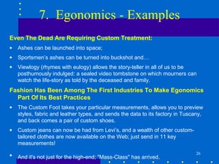 7. Egonomics - Examples
Even The Dead Are Requiring Custom Treatment:
•   Ashes can be launched into space;
•   Sportsmen’s ashes can be turned into buckshot and…
•   Viewlogy (rhymes with eulogy) allows the story-teller in all of us to be
    posthumously indulged: a sealed video tombstone on which mourners can
    watch the life-story as told by the deceased and family.
Fashion Has Been Among The First Industries To Make Egonomics
  Part Of Its Best Practices
•   The Custom Foot takes your particular measurements, allows you to preview
    styles, fabric and leather types, and sends the data to its factory in Tuscany,
    and back comes a pair of custom shoes.
•   Custom jeans can now be had from Levi’s, and a wealth of other custom-
    tailored clothes are now available on the Web; just send in 11 key
    measurements!
                                                                                26
•   And it's not just for the high-end; "Mass-Class" has arrived.
 