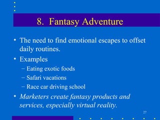 8. Fantasy Adventure
• The need to find emotional escapes to offset
  daily routines.
• Examples
  – Eating exotic foods
  – Safari vacations
  – Race car driving school
• Marketers create fantasy products and
  services, especially virtual reality.
                                             27
 